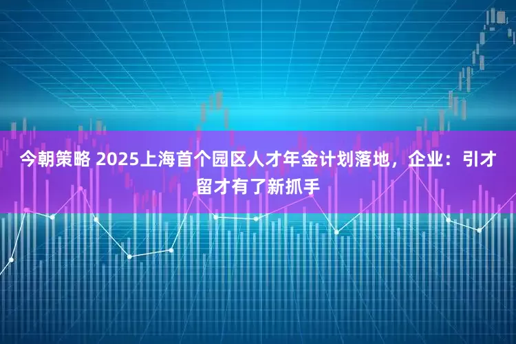 今朝策略 2025上海首个园区人才年金计划落地，企业：引才留才有了新抓手