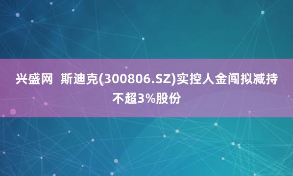 兴盛网  斯迪克(300806.SZ)实控人金闯拟减持不超3%股份