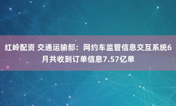 红岭配资 交通运输部：网约车监管信息交互系统6月共收到订单信息7.57亿单