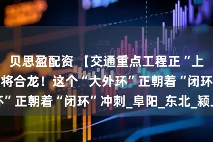 贝思盈配资 【交通重点工程正“上新”】特大桥即将合龙！这个“大外环”正朝着“闭环”冲刺_阜阳_东北_颍上