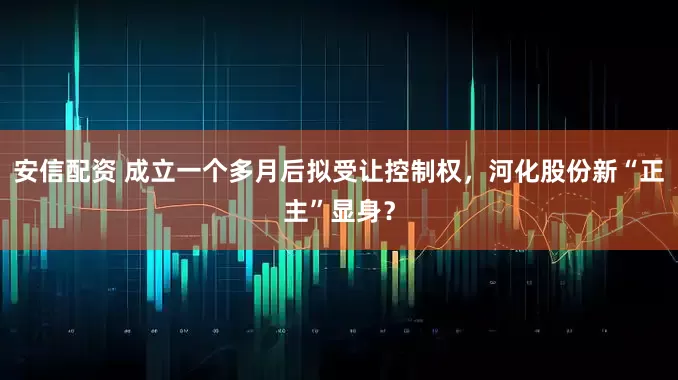 安信配资 成立一个多月后拟受让控制权，河化股份新“正主”显身？