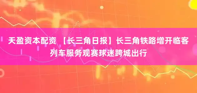 天盈资本配资 【长三角日报】长三角铁路增开临客列车服务观赛球迷跨城出行