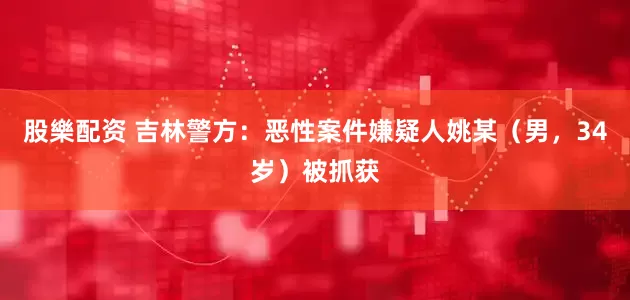 股樂配资 吉林警方：恶性案件嫌疑人姚某（男，34岁）被抓获