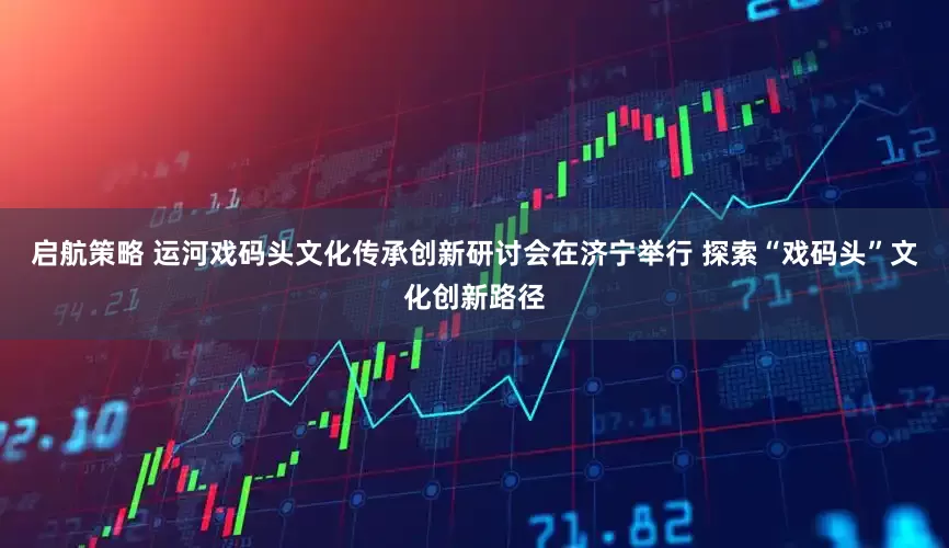 启航策略 运河戏码头文化传承创新研讨会在济宁举行 探索“戏码头”文化创新路径