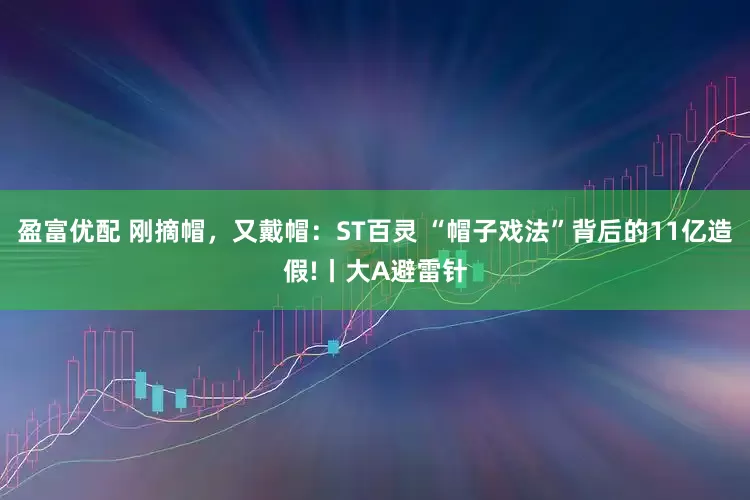 盈富优配 刚摘帽，又戴帽：ST百灵 “帽子戏法”背后的11亿造假!丨大A避雷针