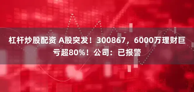 杠杆炒股配资 A股突发！300867，6000万理财巨亏超80%！公司：已报警