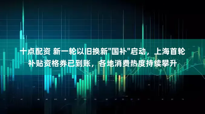 十点配资 新一轮以旧换新"国补"启动，上海首轮补贴资格券已到账，各地消费热度持续攀升
