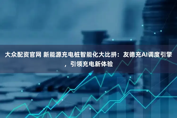大众配资官网 新能源充电桩智能化大比拼：友德充AI调度引擎，引领充电新体验