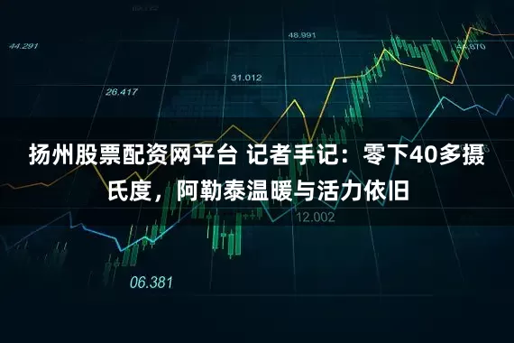 扬州股票配资网平台 记者手记：零下40多摄氏度，阿勒泰温暖与活力依旧