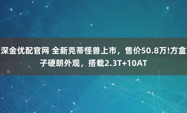深金优配官网 全新克蒂怪兽上市，售价50.8万!方盒子硬朗外观，搭载2.3T+10AT
