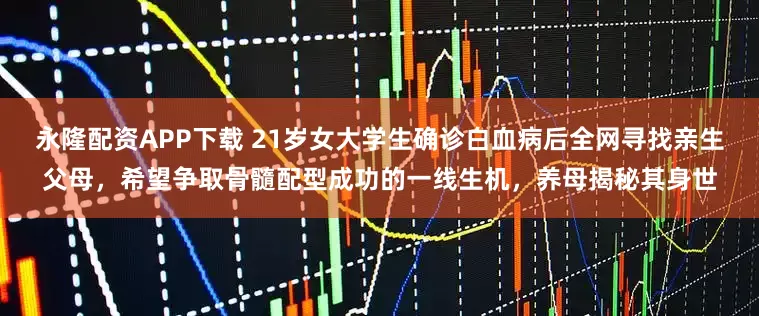 永隆配资APP下载 21岁女大学生确诊白血病后全网寻找亲生父母，希望争取骨髓配型成功的一线生机，养母揭秘其身世