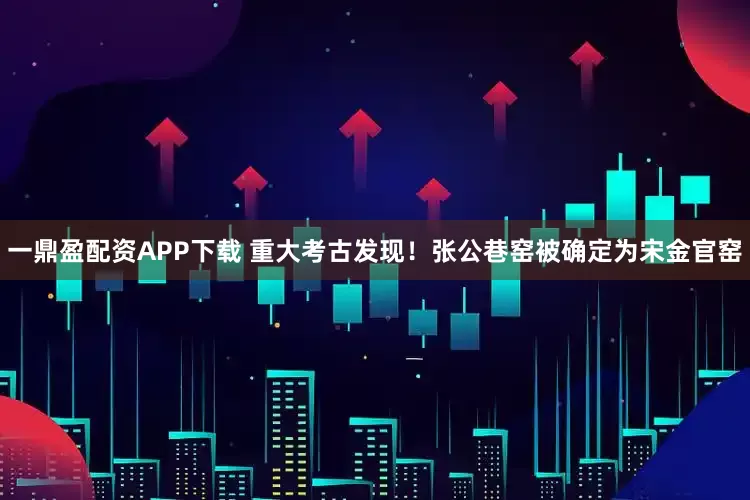一鼎盈配资APP下载 重大考古发现！张公巷窑被确定为宋金官窑