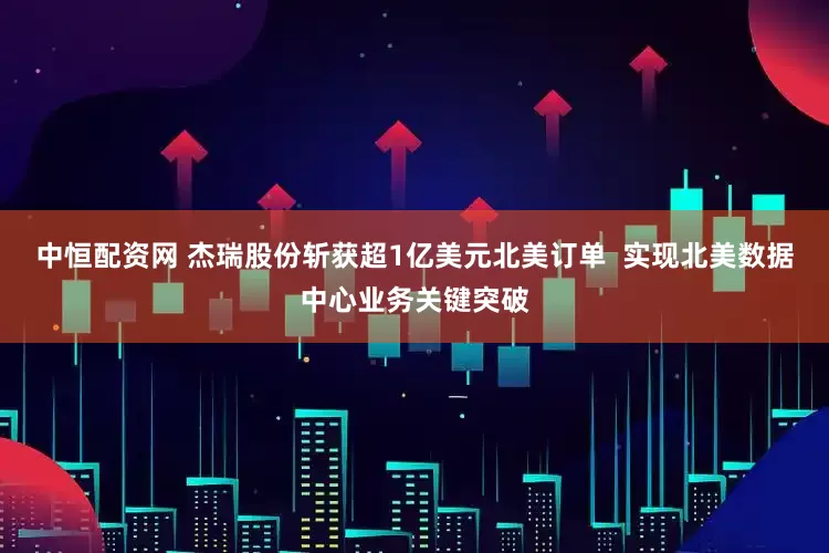 中恒配资网 杰瑞股份斩获超1亿美元北美订单  实现北美数据中心业务关键突破